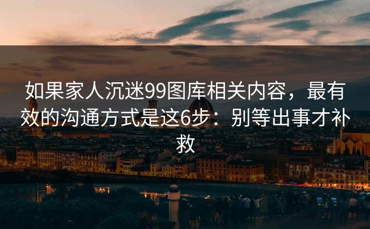 如果家人沉迷99图库相关内容，最有效的沟通方式是这6步：别等出事才补救