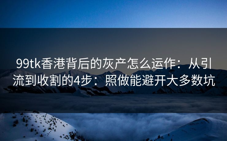 99tk香港背后的灰产怎么运作：从引流到收割的4步：照做能避开大多数坑
