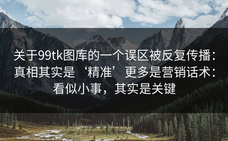 关于99tk图库的一个误区被反复传播：真相其实是‘精准’更多是营销话术：看似小事，其实是关键