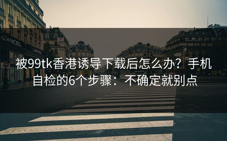 被99tk香港诱导下载后怎么办？手机自检的6个步骤：不确定就别点