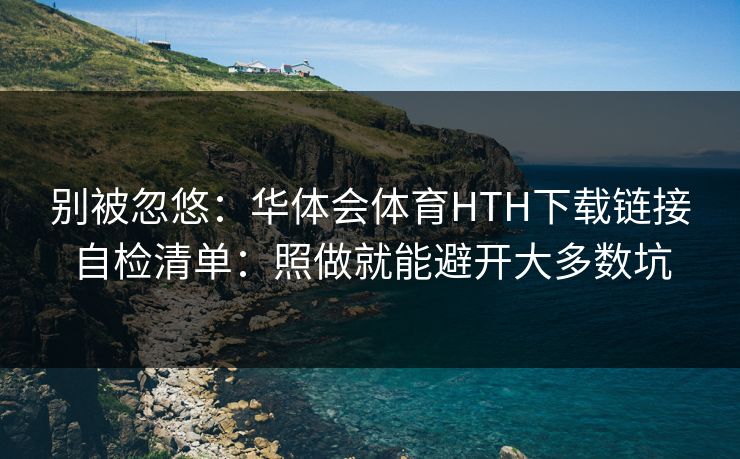 别被忽悠：华体会体育HTH下载链接自检清单：照做就能避开大多数坑