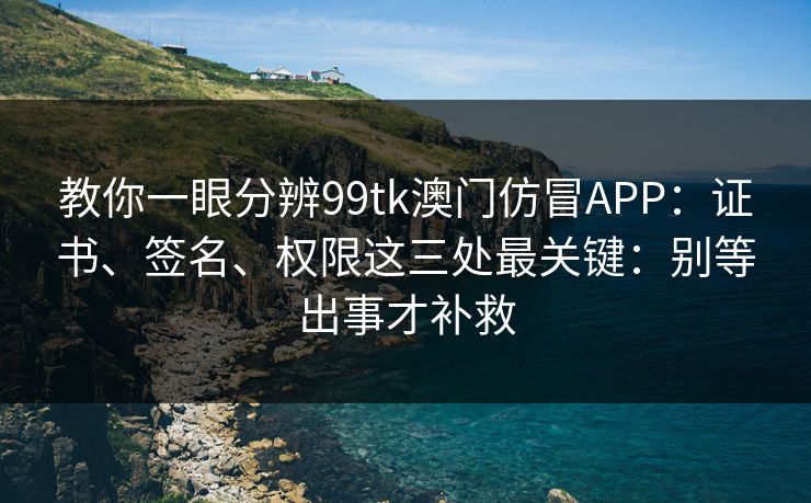 教你一眼分辨99tk澳门仿冒APP：证书、签名、权限这三处最关键：别等出事才补救