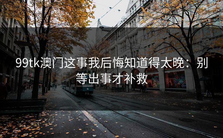 99tk澳门这事我后悔知道得太晚：别等出事才补救