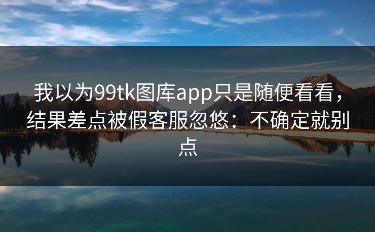 我以为99tk图库app只是随便看看,结果差点被假客服忽悠:不确定就别点