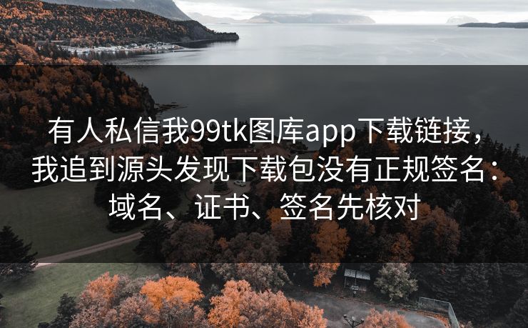 有人私信我99tk图库app下载链接,我追到源头发现下载包没有正规签名:域名、证书、签名先核对