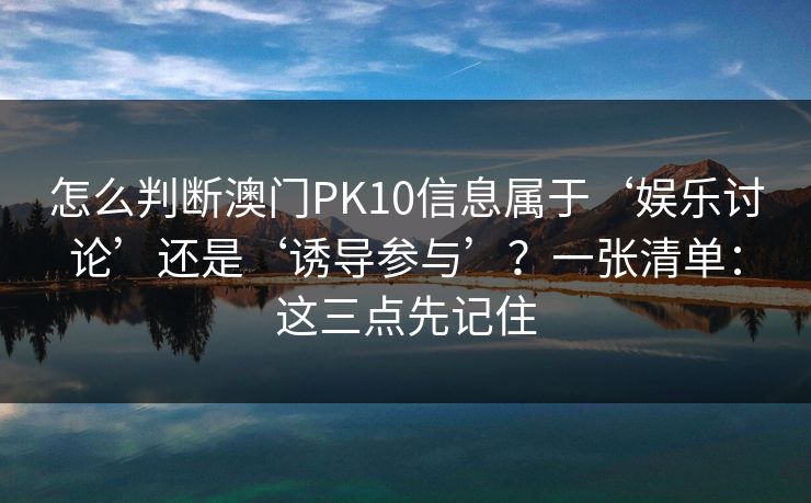 详细阅读:怎么判断澳门PK10信息属于‘娱乐讨论’还是‘诱导参与’?一张清单:这三点先记住 怎么判断澳门PK10信息属于‘娱乐讨论’还是‘诱导参与’?一张清单:这三点先记住